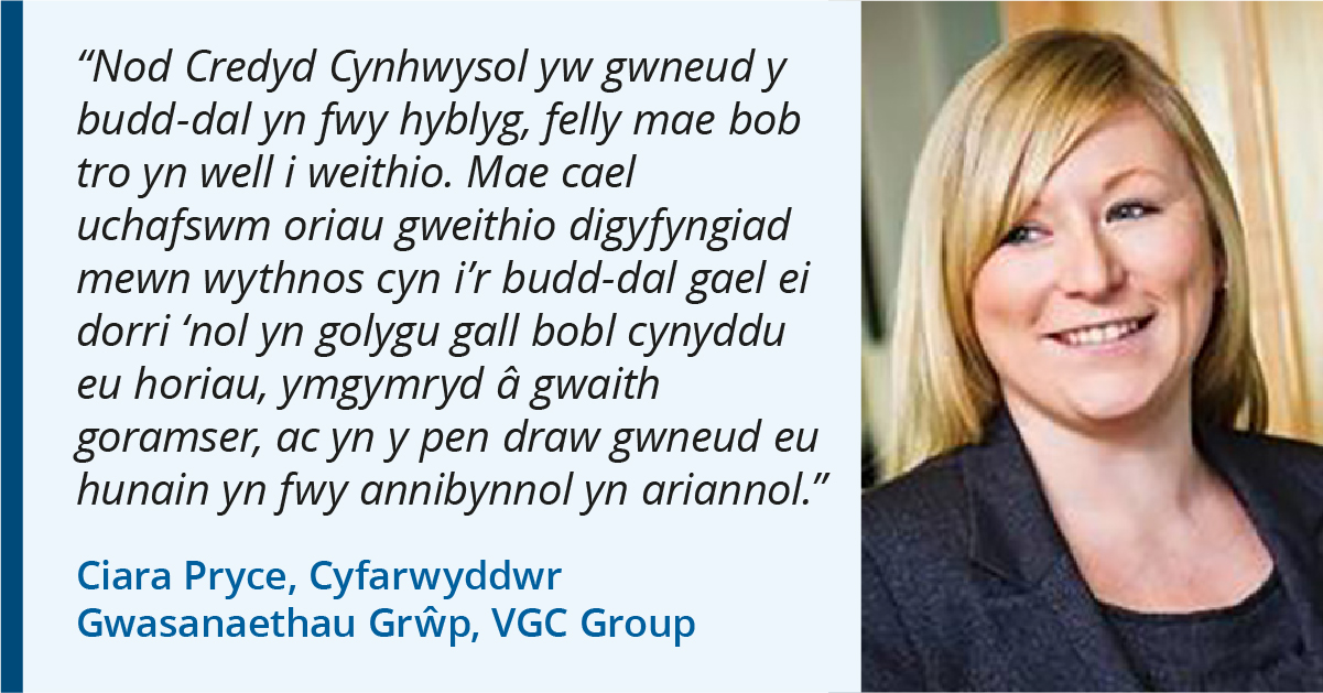 Photo of Ciara Pryce o VGC Group. Quote: "Nod Credyd Cynhwysol yw i wneud budd-dal yn fwy hyblyg, fel ei bod bod amser yn well i weithio. Mae peidio â chael mwyafswm o oriau gwaith penodol mewn wythnos cyn mae budd-dal yn cael ei dorri yn golygu y gall bobl gynyddu eu horiau, gwneud gwaith goramser ac yn y pendraw gwneud eu hunain fwy annibynol yn ariannol."