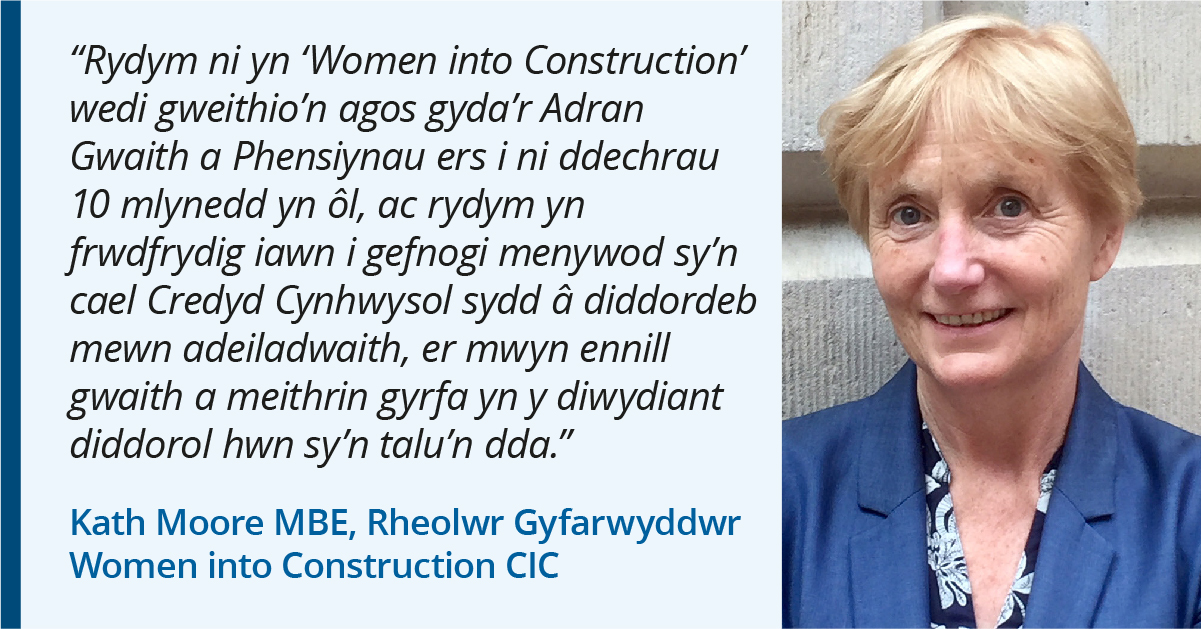 Photo of Kath Moore MBE o Women into Construction CIC. Quote: "Rydym ni yn 'Women into Construction' wedi gweithio'n agos gyda'r Adran Gwaith a Phensiynau ers ein sefydlu 10 mlynedd yn ôl, ac rydym yn arbennig o awyddus i gefnogi merched ar Gredyd Cynhwysol sydd â diddordeb mewn adeiladu, i ennill gwaith ac adeiladu gyrfa yn y diwydiant diddorol yma sy'n talu'n dda."