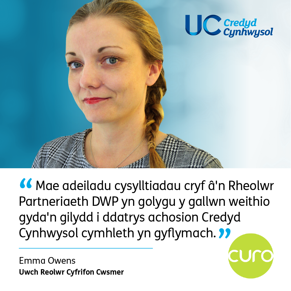 Curo: "Mae adeiladu cysylltiadau cryf â'n Rheolwr Partneriaeth DWP yn golygu y gallwn weithio gyda'n gilydd i ddatrys achosion Credyd Cynhwysol cymhleth yn gyflymach." Emma Owens, Uwch Reolwr Cyfrifon Cwsmer.